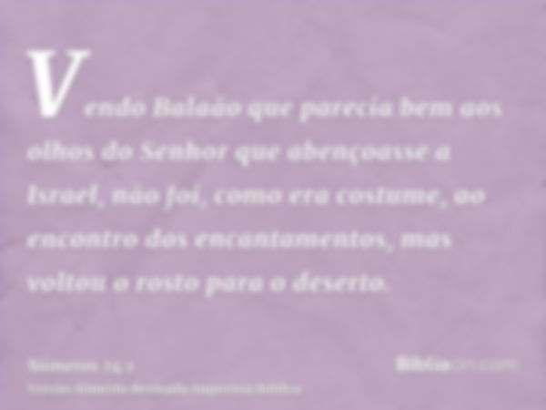 Vendo Balaão que parecia bem aos olhos do Senhor que abençoasse a Israel, não foi, como era costume, ao encontro dos encantamentos, mas voltou o rosto para o de