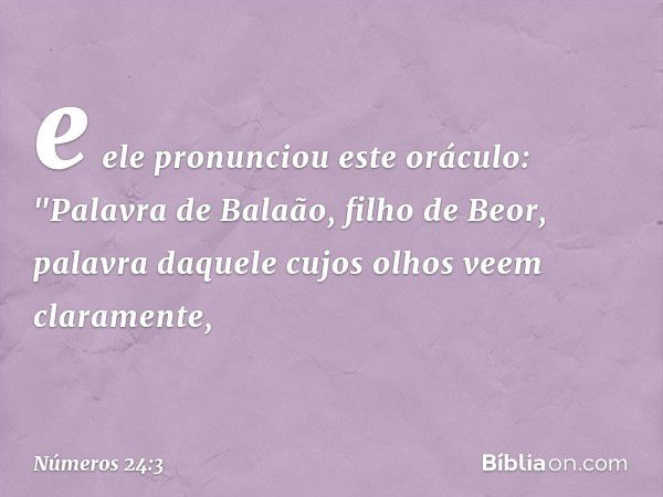 e ele pronunciou este oráculo:
"Palavra de Balaão, filho de Beor,
palavra daquele cujos olhos
veem claramente, -- Números 24:3