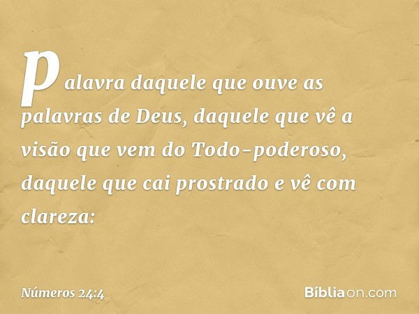 palavra daquele que ouve
as palavras de Deus,
daquele que vê a visão
que vem do Todo-poderoso,
daquele que cai prostrado
e vê com clareza: -- Números 24:4