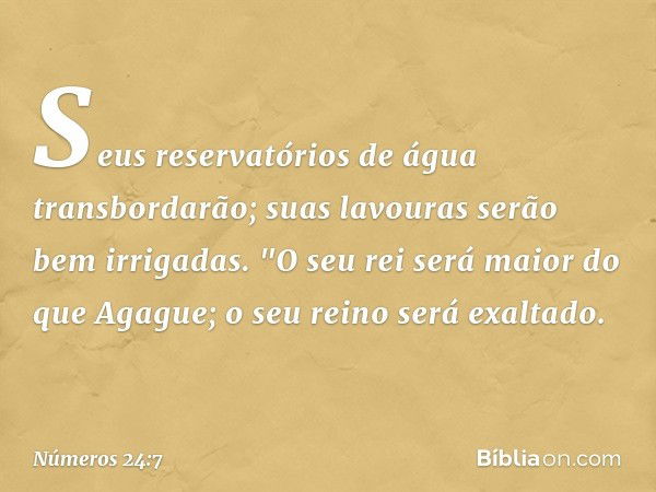 Seus reservatórios de água
transbordarão;
suas lavouras serão bem irrigadas.
"O seu rei será maior do que Agague;
o seu reino será exaltado. -- Números 24:7