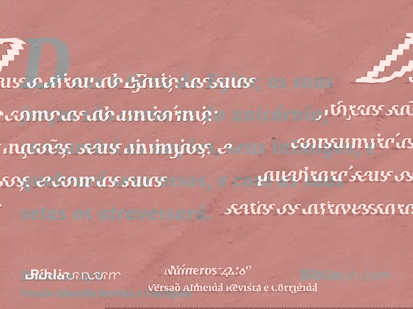 Deus o tirou do Egito; as suas forças são como as do unicórnio; consumirá as nações, seus inimigos, e quebrará seus ossos, e com as suas setas os atravessará.