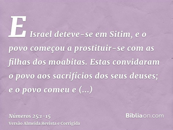 E Israel deteve-se em Sitim, e o povo começou a prostituir-se com as filhas dos moabitas.Estas convidaram o povo aos sacrifícios dos seus deuses; e o povo comeu