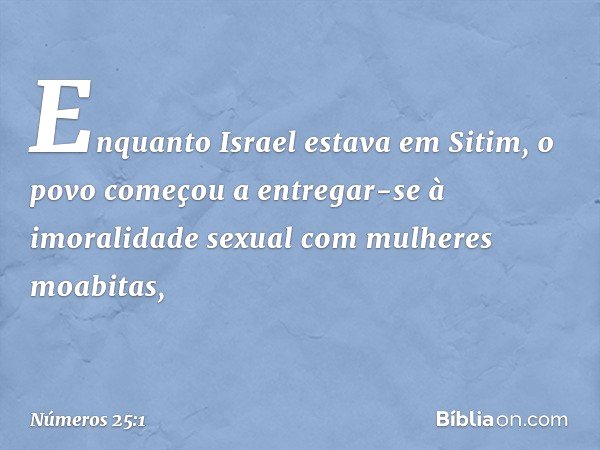 Enquanto Israel estava em Sitim, o povo começou a entregar-se à imoralidade sexual com mulheres moabitas, -- Números 25:1
