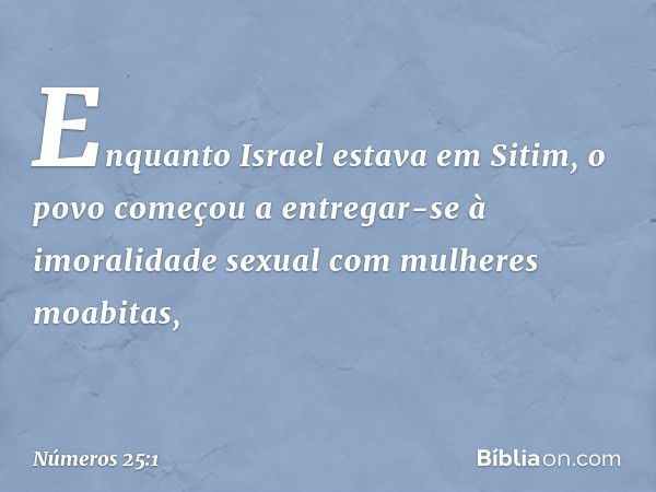 Enquanto Israel estava em Sitim, o povo começou a entregar-se à imoralidade sexual com mulheres moabitas, -- Números 25:1