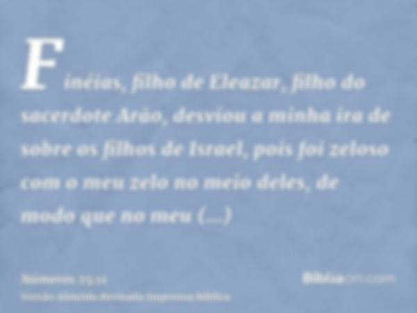 Finéias, filho de Eleazar, filho do sacerdote Arão, desviou a minha ira de sobre os filhos de Israel, pois foi zeloso com o meu zelo no meio deles, de modo que 