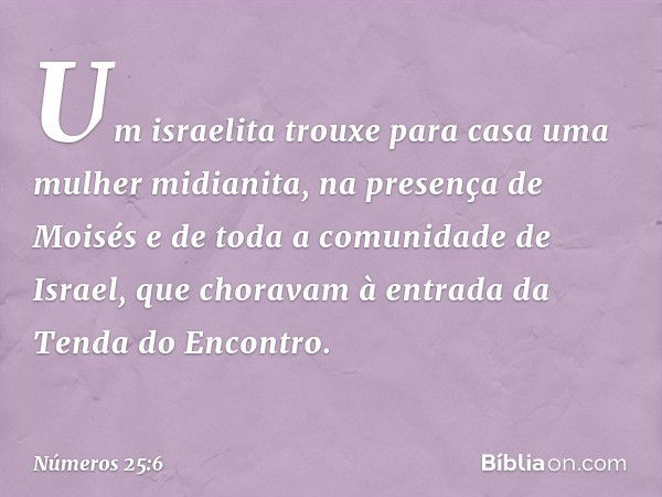 Um israelita trouxe para casa uma mulher midianita, na presença de Moisés e de toda a comunidade de Israel, que choravam à entrada da Tenda do Encontro. -- Núme