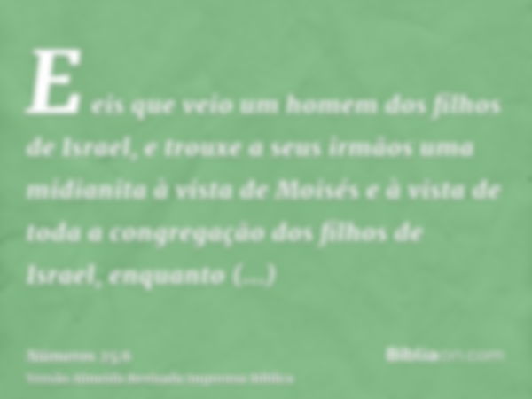 E eis que veio um homem dos filhos de Israel, e trouxe a seus irmãos uma midianita à vista de Moisés e à vista de toda a congregação dos filhos de Israel, enqua