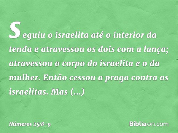 seguiu o israelita até o interior da tenda e atravessou os dois com a lança; atravessou o corpo do israelita e o da mulher. Então cessou a praga contra os israe