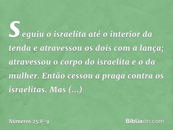 seguiu o israelita até o interior da tenda e atravessou os dois com a lança; atravessou o corpo do israelita e o da mulher. Então cessou a praga contra os israe