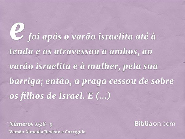 e foi após o varão israelita até à tenda e os atravessou a ambos, ao varão israelita e à mulher, pela sua barriga; então, a praga cessou de sobre os filhos de I