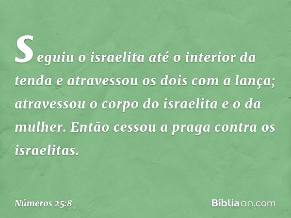 seguiu o israelita até o interior da tenda e atravessou os dois com a lança; atravessou o corpo do israelita e o da mulher. Então cessou a praga contra os israe