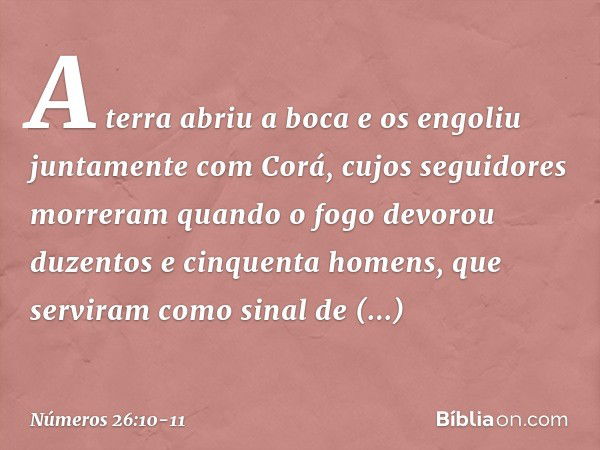 A terra abriu a boca e os engoliu juntamente com Corá, cujos seguidores morreram quando o fogo devorou duzentos e cinquenta homens, que serviram como sinal de a