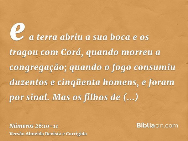 e a terra abriu a sua boca e os tragou com Corá, quando morreu a congregação; quando o fogo consumiu duzentos e cinqüenta homens, e foram por sinal.Mas os filho