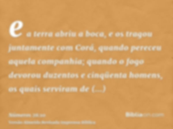 e a terra abriu a boca, e os tragou juntamente com Corá, quando pereceu aquela companhia; quando o fogo devorou duzentos e cinqüenta homens, os quais serviram d