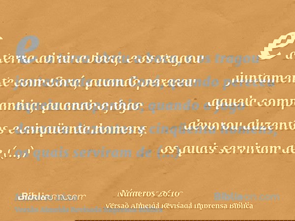 e a terra abriu a boca, e os tragou juntamente com Corá, quando pereceu aquela companhia; quando o fogo devorou duzentos e cinqüenta homens, os quais serviram d