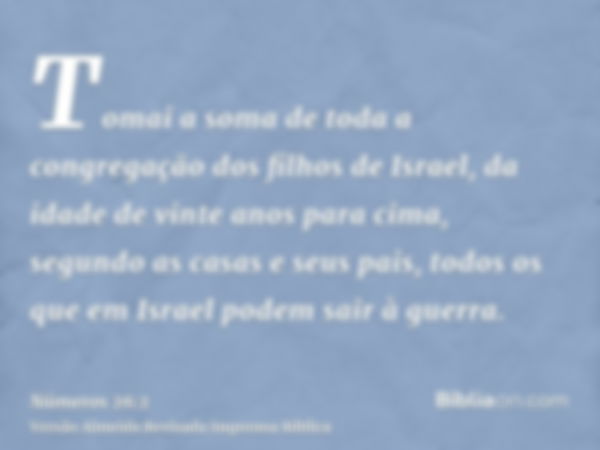 Tomai a soma de toda a congregação dos filhos de Israel, da idade de vinte anos para cima, segundo as casas e seus pais, todos os que em Israel podem sair à gue