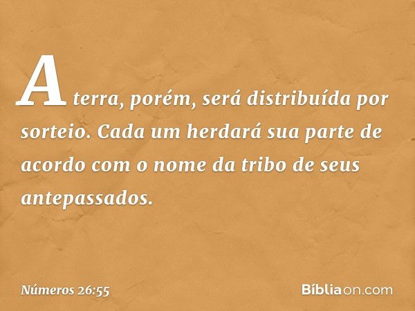 A terra, porém, será distribuída por sorteio. Cada um herdará sua parte de acordo com o nome da tribo de seus antepassados. -- Números 26:55