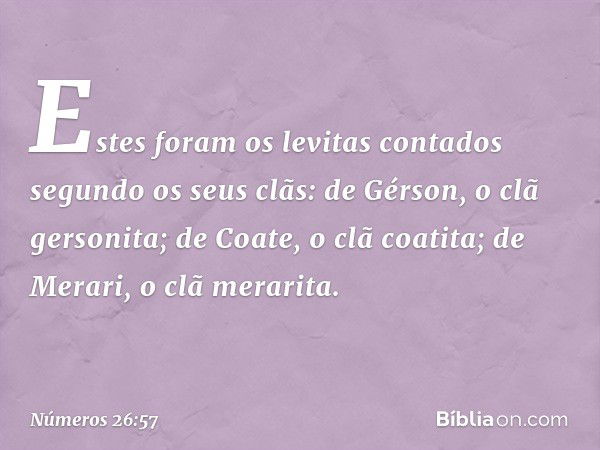 Estes foram os levitas contados segundo os seus clãs:
de Gérson, o clã gersonita;
de Coate, o clã coatita;
de Merari, o clã merarita. -- Números 26:57