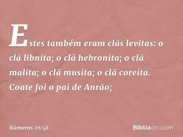 Estes também eram clãs levitas:
o clã libnita;
o clã hebronita;
o clã malita;
o clã musita;
o clã coreíta.
Coate foi o pai de Anrão; -- Números 26:58