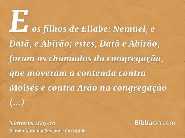 E os filhos de Eliabe: Nemuel, e Datã, e Abirão; estes, Datã e Abirão, foram os chamados da congregação, que moveram a contenda contra Moisés e contra Arão na c