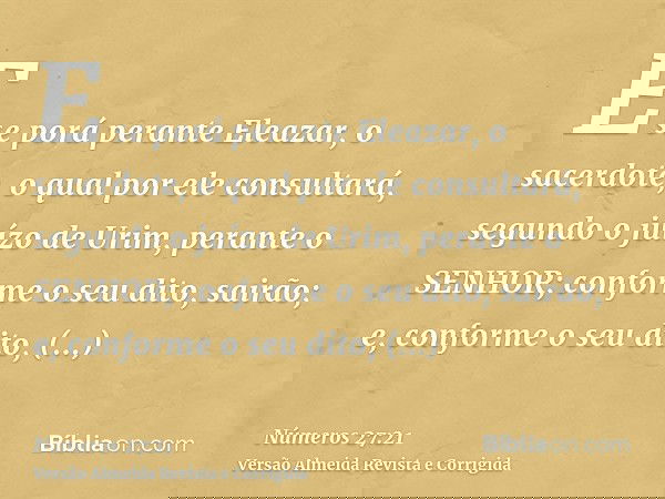 E se porá perante Eleazar, o sacerdote, o qual por ele consultará, segundo o juízo de Urim, perante o SENHOR; conforme o seu dito, sairão; e, conforme o seu dit