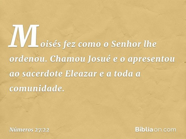 Moisés fez como o Senhor lhe ordenou. Chamou Josué e o apresentou ao sacerdote Eleazar e a toda a comunidade. -- Números 27:22