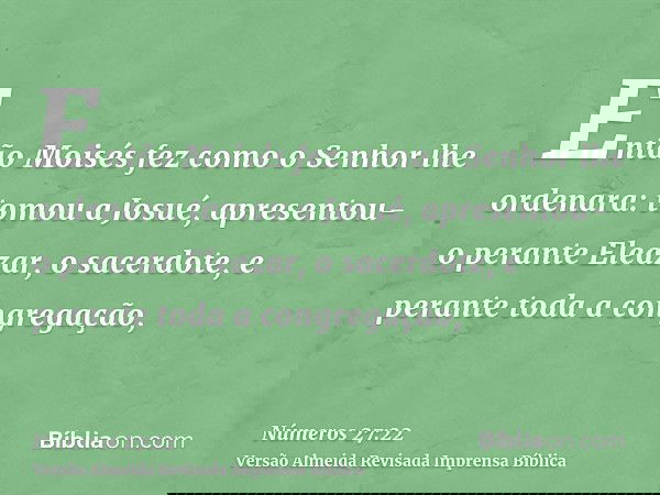 Então Moisés fez como o Senhor lhe ordenara: tomou a Josué, apresentou-o perante Eleazar, o sacerdote, e perante toda a congregação,