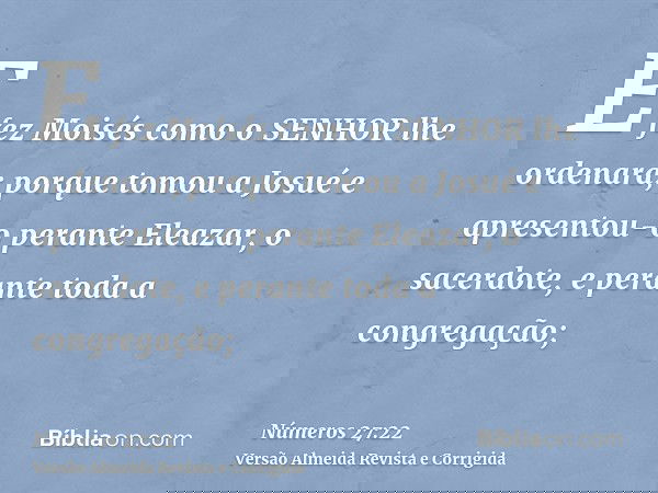 E fez Moisés como o SENHOR lhe ordenara; porque tomou a Josué e apresentou-o perante Eleazar, o sacerdote, e perante toda a congregação;