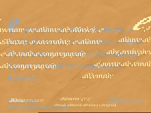 e puseram-se diante de Moisés, e diante de Eleazar, o sacerdote, e diante dos príncipes e de toda a congregação, à porta da tenda da congregação, dizendo: