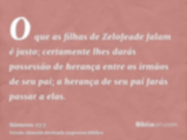 O que as filhas de Zelofeade falam é justo; certamente lhes darás possessão de herança entre os irmãos de seu pai; a herança de seu pai farás passar a elas.