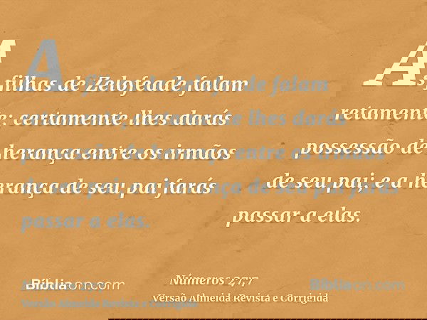 As filhas de Zelofeade falam retamente; certamente lhes darás possessão de herança entre os irmãos de seu pai; e a herança de seu pai farás passar a elas.