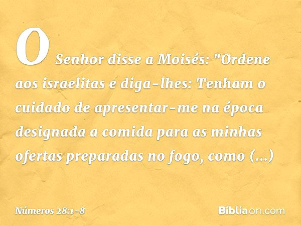 O Senhor disse a Moisés: "Ordene aos israelitas e diga-lhes: Tenham o cuidado de apresentar-me na época designada a comida para as minhas ofertas preparadas no 