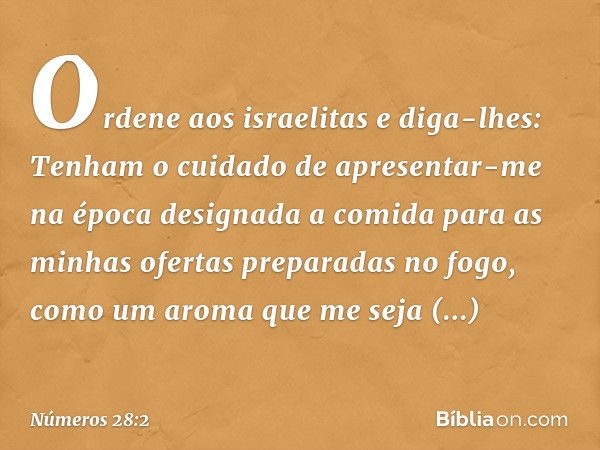 "Ordene aos israelitas e diga-lhes: Tenham o cuidado de apresentar-me na época designada a comida para as minhas ofertas preparadas no fogo, como um aroma que m