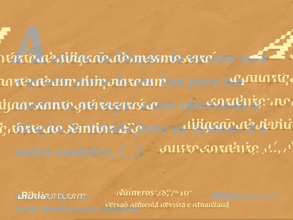 A oferta de libação do mesmo será a quarta parte de um him para um cordeiro; no lugar santo oferecerás a libação de bebida forte ao Senhor.E o outro cordeiro, o