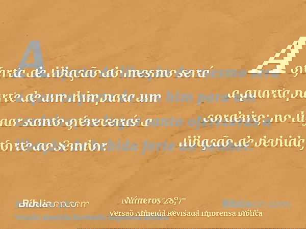 A oferta de libação do mesmo será a quarta parte de um him para um cordeiro; no lugar santo oferecerás a libação de bebida forte ao Senhor.