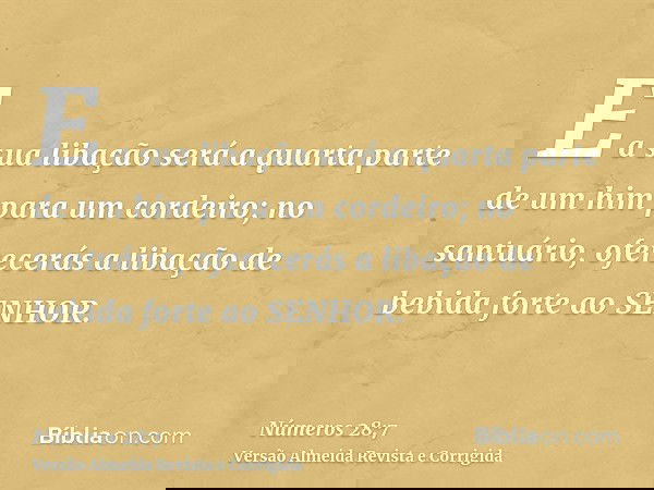 E a sua libação será a quarta parte de um him para um cordeiro; no santuário, oferecerás a libação de bebida forte ao SENHOR.