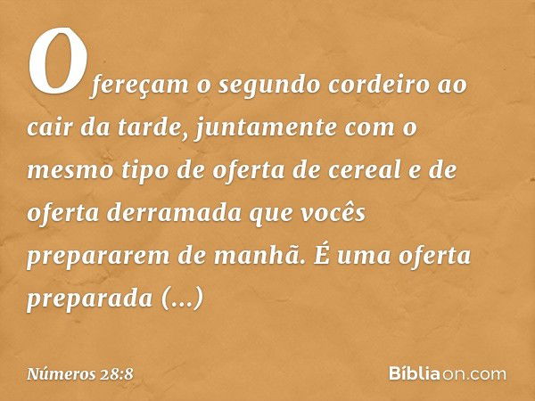 Ofereçam o segundo cordeiro ao cair da tarde, juntamente com o mesmo tipo de oferta de cereal e de oferta derramada que vocês prepararem de manhã. É uma oferta 