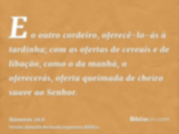 E o outro cordeiro, oferecê-lo-ás à tardinha; com as ofertas de cereais e de libação, como o da manhã, o oferecerás, oferta queimada de cheiro suave ao Senhor.