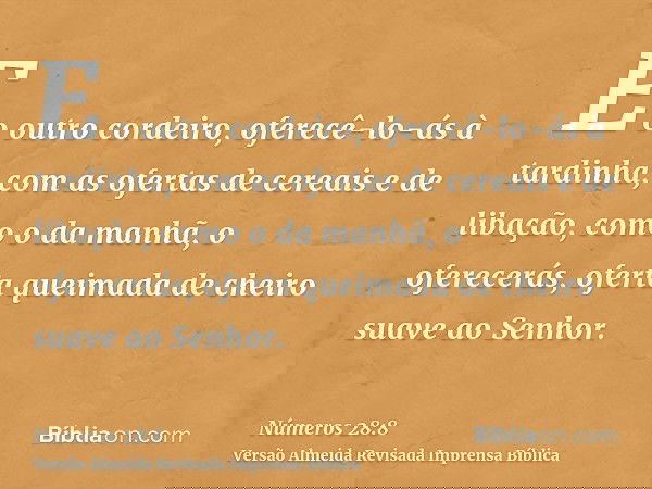 E o outro cordeiro, oferecê-lo-ás à tardinha; com as ofertas de cereais e de libação, como o da manhã, o oferecerás, oferta queimada de cheiro suave ao Senhor.