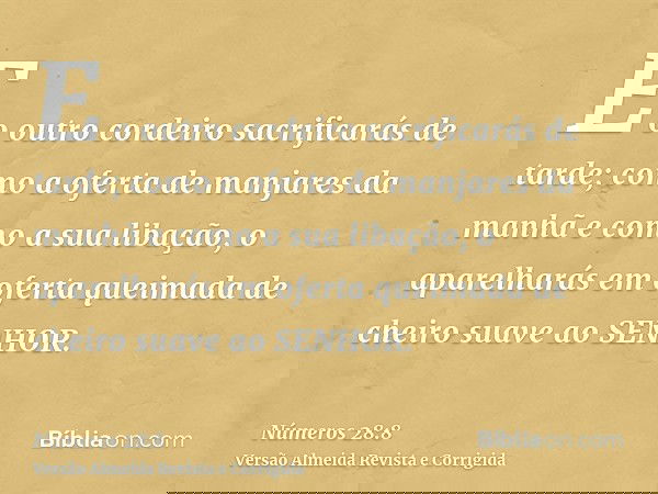E o outro cordeiro sacrificarás de tarde; como a oferta de manjares da manhã e como a sua libação, o aparelharás em oferta queimada de cheiro suave ao SENHOR.