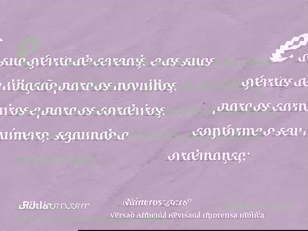 e a sua oferta de cereais, e as suas ofertas de libação para os novilhos, para os carneiros e para os cordeiros, conforme o seu número, segundo a ordenança;