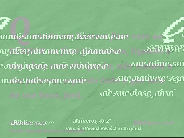 Quando um homem fizer voto ao SENHOR ou fizer juramento, ligando a sua alma com obrigação, não violará a sua palavra; segundo tudo o que saiu da sua boca, fará.