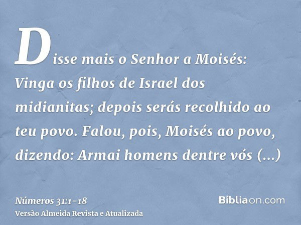 Disse mais o Senhor a Moisés:Vinga os filhos de Israel dos midianitas; depois serás recolhido ao teu povo.Falou, pois, Moisés ao povo, dizendo: Armai homens den