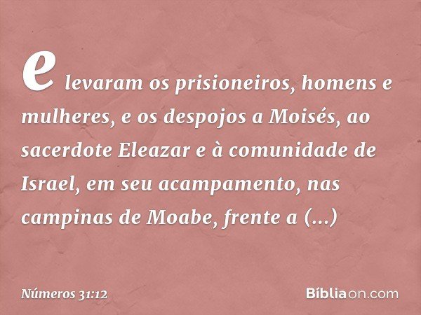 e levaram os prisioneiros, homens e mulheres, e os despojos a Moisés, ao sacerdote Eleazar e à comunidade de Israel, em seu acampamento, nas campinas de Moabe, 