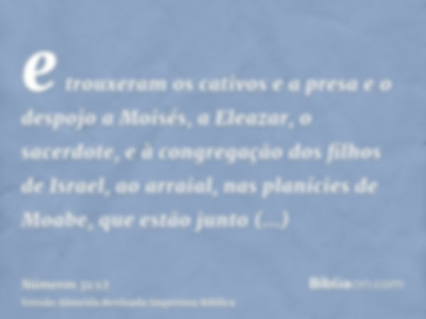 e trouxeram os cativos e a presa e o despojo a Moisés, a Eleazar, o sacerdote, e à congregação dos filhos de Israel, ao arraial, nas planícies de Moabe, que est