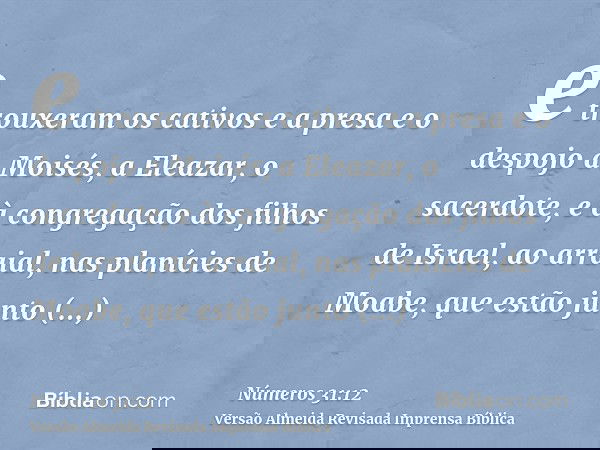 e trouxeram os cativos e a presa e o despojo a Moisés, a Eleazar, o sacerdote, e à congregação dos filhos de Israel, ao arraial, nas planícies de Moabe, que est