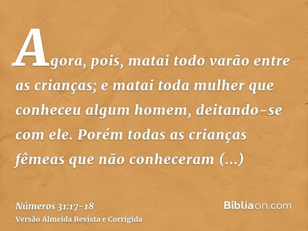 Agora, pois, matai todo varão entre as crianças; e matai toda mulher que conheceu algum homem, deitando-se com ele.Porém todas as crianças fêmeas que não conhec