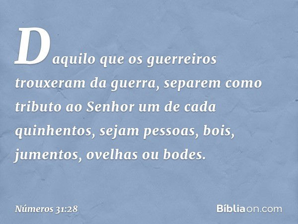 Daquilo que os guerreiros trouxeram da guerra, separem como tributo ao Senhor um de cada quinhentos, sejam pessoas, bois, jumentos, ovelhas ou bodes. -- Números