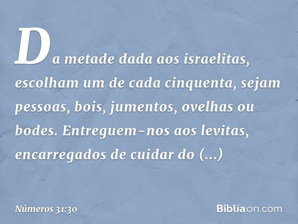 Da metade dada aos israelitas, escolham um de cada cinquenta, sejam pessoas, bois, jumentos, ovelhas ou bodes. Entreguem-nos aos levitas, encarregados de cuidar