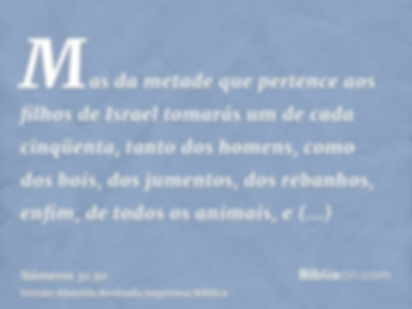 Mas da metade que pertence aos filhos de Israel tomarás um de cada cinqüenta, tanto dos homens, como dos bois, dos jumentos, dos rebanhos, enfim, de todos os an